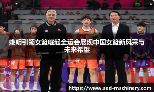 姚明引领女篮崛起全运会展现中国女篮新风采与未来希望